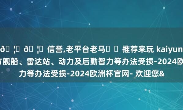 🦄🦄信誉.老平台老马✔️推荐来玩 kaiyun欧洲杯app变成俄方舰船、雷达站、动力及后勤智力等办法受损-2024欧洲杯官网- 欢迎您&