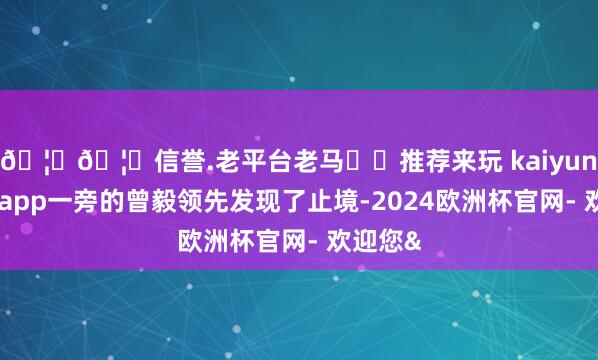 🦄🦄信誉.老平台老马✔️推荐来玩 kaiyun欧洲杯app一旁的曾毅领先发现了止境-2024欧洲杯官网- 欢迎您&