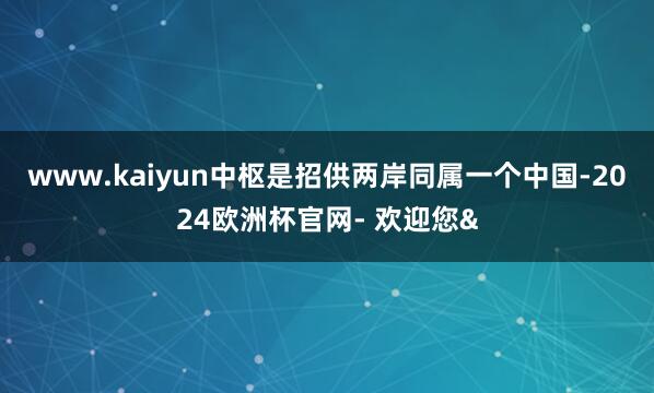 www.kaiyun中枢是招供两岸同属一个中国-2024欧洲杯官网- 欢迎您&