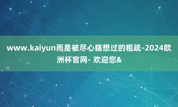 www.kaiyun而是被尽心瞎想过的粗疏-2024欧洲杯官网- 欢迎您&