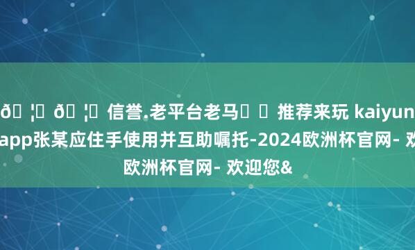🦄🦄信誉.老平台老马✔️推荐来玩 kaiyun欧洲杯app张某应住手使用并互助嘱托-2024欧洲杯官网- 欢迎您&