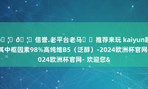 🦄🦄信誉.老平台老马✔️推荐来玩 kaiyun欧洲杯app其中枢因素98%高纯维B5（泛醇）-2024欧洲杯官网- 欢迎您&