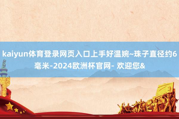 kaiyun体育登录网页入口上手好温婉~珠子直径约6毫米-2024欧洲杯官网- 欢迎您&