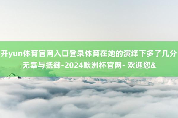 开yun体育官网入口登录体育在她的演绎下多了几分无辜与抵御-2024欧洲杯官网- 欢迎您&