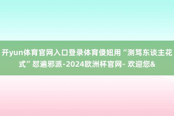 开yun体育官网入口登录体育傻妞用“测骂东谈主花式”怼遍邪派-2024欧洲杯官网- 欢迎您&