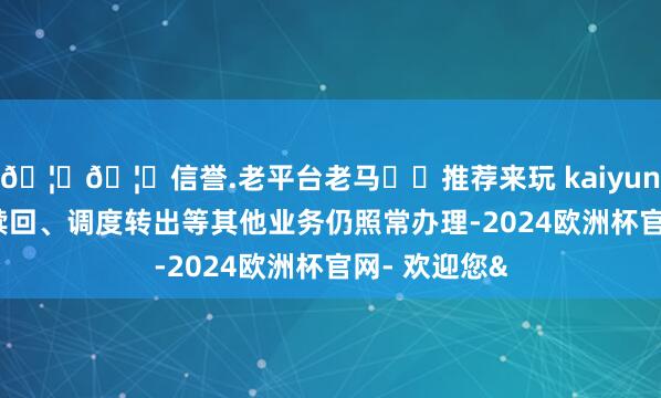 🦄🦄信誉.老平台老马✔️推荐来玩 kaiyun欧洲杯app赎回、调度转出等其他业务仍照常办理-2024欧洲杯官网- 欢迎您&