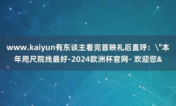 www.kaiyun有东谈主看完首映礼后直呼：
