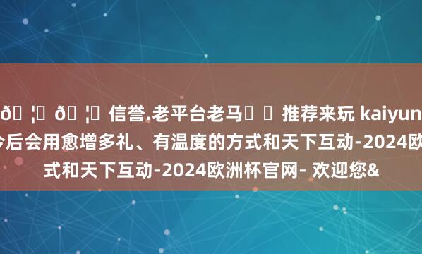 🦄🦄信誉.老平台老马✔️推荐来玩 kaiyun欧洲杯app他暗意今后会用愈增多礼、有温度的方式和天下互动-2024欧洲杯官网- 欢迎您&