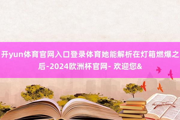 开yun体育官网入口登录体育她能解析在灯箱燃爆之后-2024欧洲杯官网- 欢迎您&