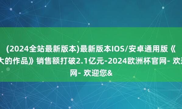 (2024全站最新版本)最新版本IOS/安卓通用版《最伟大的作品》销售额打破2.1亿元-2024欧洲杯官网- 欢迎您&