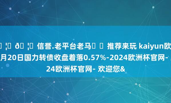 🦄🦄信誉.老平台老马✔️推荐来玩 kaiyun欧洲杯app3月20日国力转债收盘着落0.57%-2024欧洲杯官网- 欢迎您&