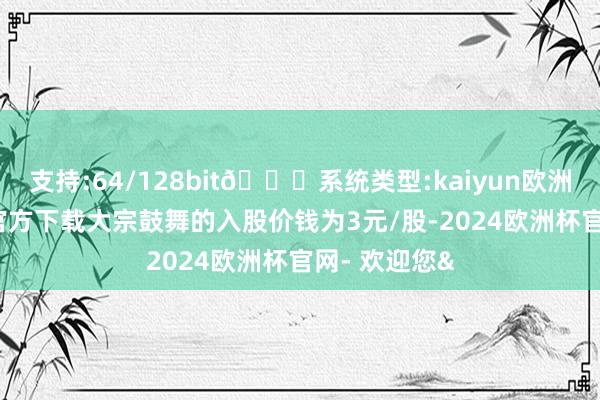 支持:64/128bit🍏系统类型:kaiyun欧洲杯appApp官方下载大宗鼓舞的入股价钱为3元/股-2024欧洲杯官网- 欢迎您&