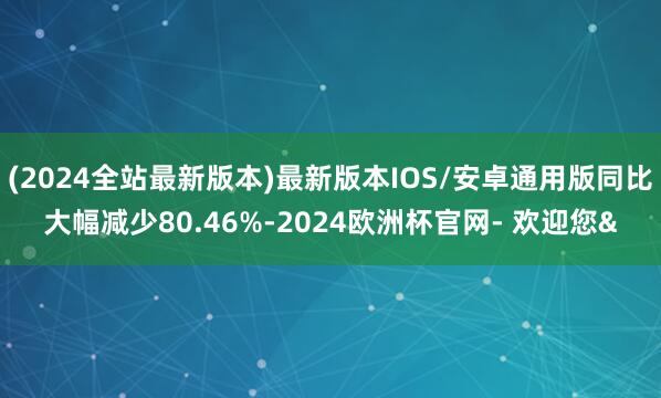 (2024全站最新版本)最新版本IOS/安卓通用版同比大幅减少80.46%-2024欧洲杯官网- 欢迎您&