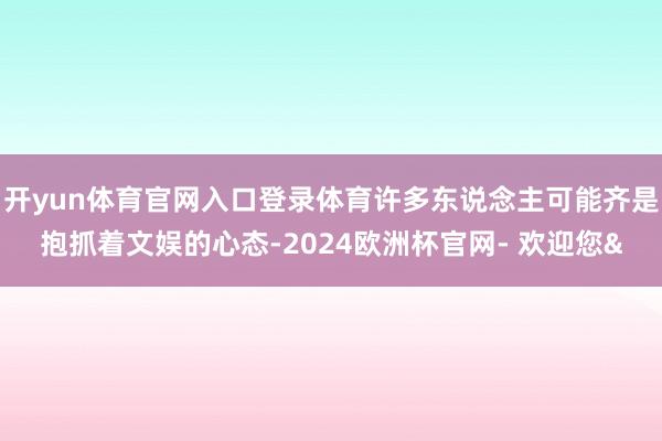 开yun体育官网入口登录体育许多东说念主可能齐是抱抓着文娱的心态-2024欧洲杯官网- 欢迎您&