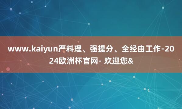 www.kaiyun严料理、强提分、全经由工作-2024欧洲杯官网- 欢迎您&