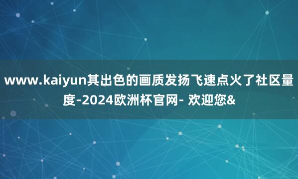 www.kaiyun其出色的画质发扬飞速点火了社区量度-2024欧洲杯官网- 欢迎您&