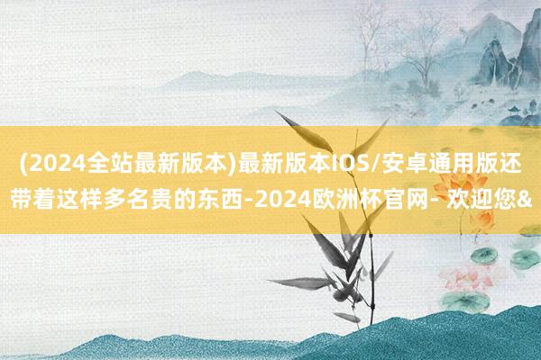 (2024全站最新版本)最新版本IOS/安卓通用版还带着这样多名贵的东西-2024欧洲杯官网- 欢迎您&