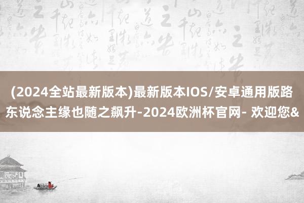 (2024全站最新版本)最新版本IOS/安卓通用版路东说念主缘也随之飙升-2024欧洲杯官网- 欢迎您&