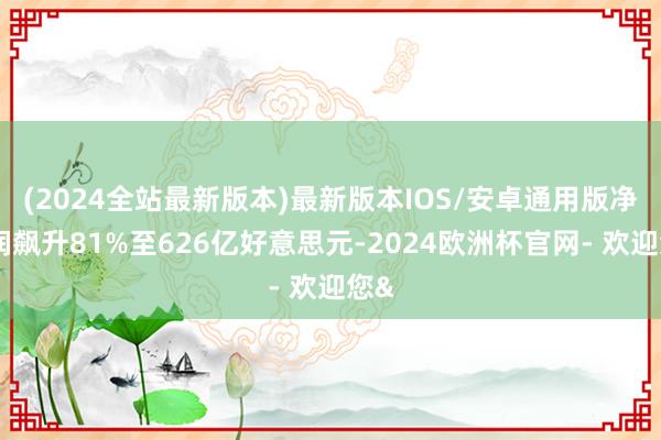 (2024全站最新版本)最新版本IOS/安卓通用版净利润飙升81%至626亿好意思元-2024欧洲杯官网- 欢迎您&