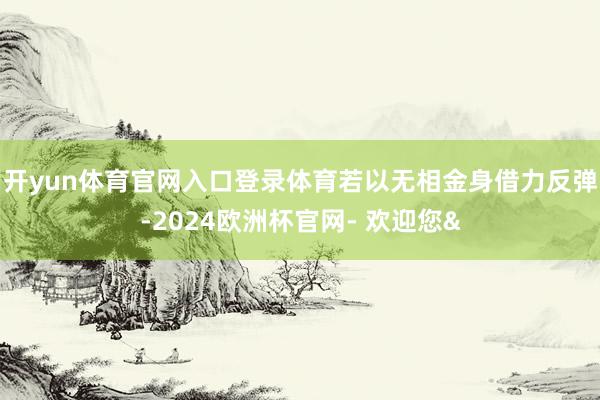开yun体育官网入口登录体育若以无相金身借力反弹-2024欧洲杯官网- 欢迎您&