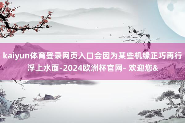 kaiyun体育登录网页入口会因为某些机缘正巧再行浮上水面-2024欧洲杯官网- 欢迎您&