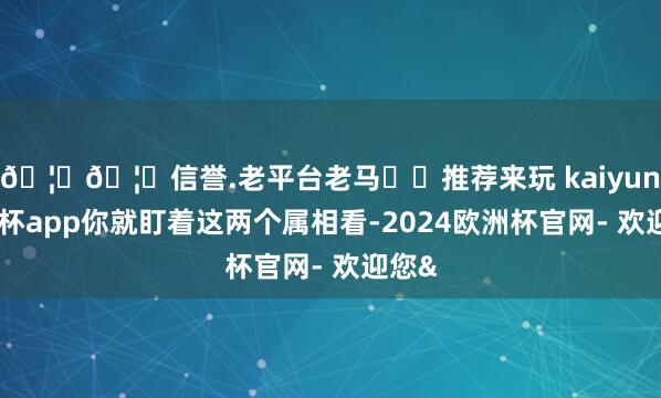 🦄🦄信誉.老平台老马✔️推荐来玩 kaiyun欧洲杯app你就盯着这两个属相看-2024欧洲杯官网- 欢迎您&