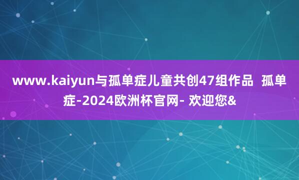 www.kaiyun与孤单症儿童共创47组作品  孤单症-2024欧洲杯官网- 欢迎您&