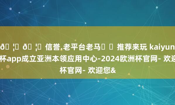 🦄🦄信誉.老平台老马✔️推荐来玩 kaiyun欧洲杯app成立亚洲本领应用中心-2024欧洲杯官网- 欢迎您&