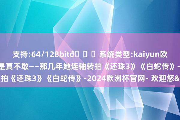 支持:64/128bit🍏系统类型:kaiyun欧洲杯appApp官方下载是真不敢——那几年她连轴转拍《还珠3》《白蛇传》-2024欧洲杯官网- 欢迎您&
