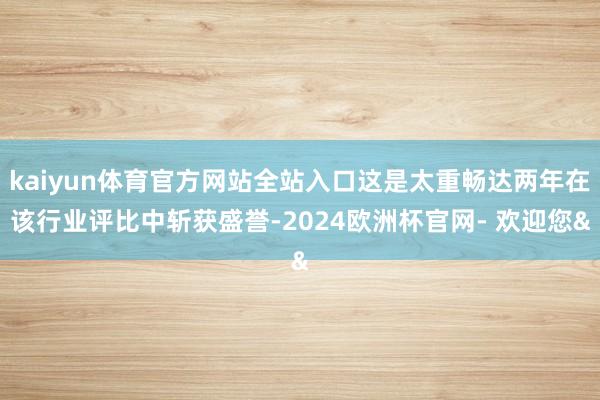 kaiyun体育官方网站全站入口这是太重畅达两年在该行业评比中斩获盛誉-2024欧洲杯官网- 欢迎您&