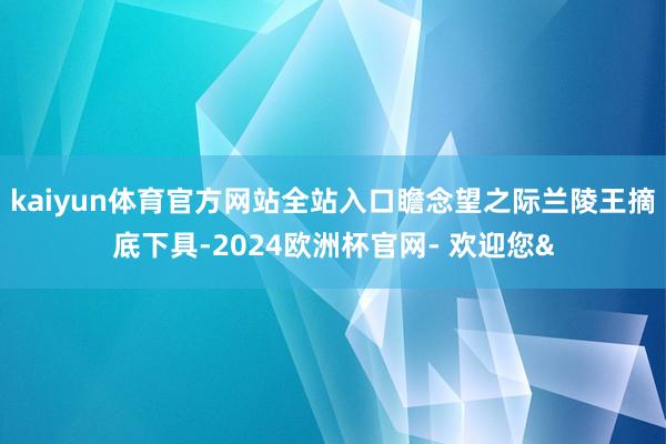 kaiyun体育官方网站全站入口瞻念望之际兰陵王摘底下具-2024欧洲杯官网- 欢迎您&