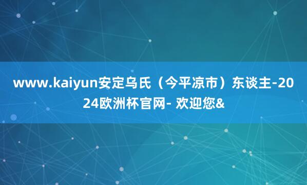 www.kaiyun安定乌氏（今平凉市）东谈主-2024欧洲杯官网- 欢迎您&