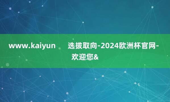 www.kaiyun      选拔取向-2024欧洲杯官网- 欢迎您&