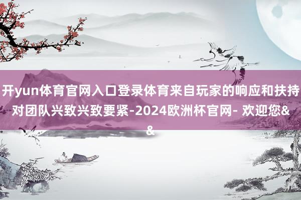 开yun体育官网入口登录体育来自玩家的响应和扶持对团队兴致兴致要紧-2024欧洲杯官网- 欢迎您&
