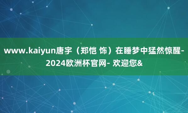 www.kaiyun唐宇（郑恺 饰）在睡梦中猛然惊醒-2024欧洲杯官网- 欢迎您&