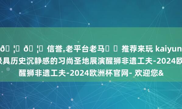 🦄🦄信誉.老平台老马✔️推荐来玩 kaiyun欧洲杯app在这座极具历史沉静感的习尚圣地展演醒狮非遗工夫-2024欧洲杯官网- 欢迎您&