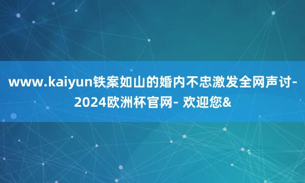www.kaiyun铁案如山的婚内不忠激发全网声讨-2024欧洲杯官网- 欢迎您&