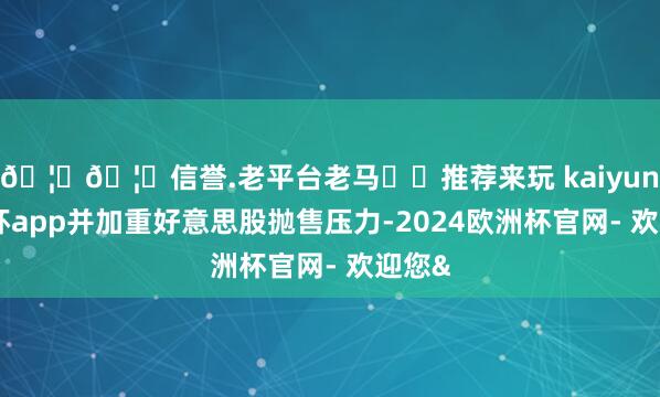 🦄🦄信誉.老平台老马✔️推荐来玩 kaiyun欧洲杯app并加重好意思股抛售压力-2024欧洲杯官网- 欢迎您&