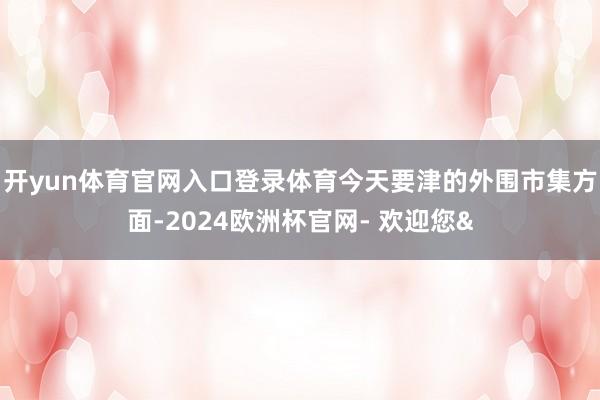 开yun体育官网入口登录体育今天要津的外围市集方面-2024欧洲杯官网- 欢迎您&