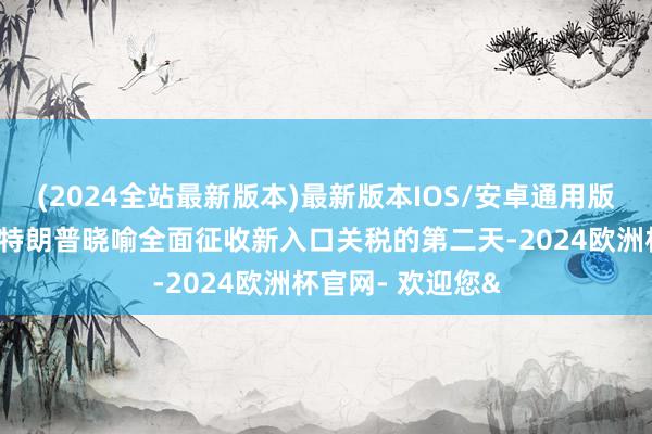 (2024全站最新版本)最新版本IOS/安卓通用版在好意思国总统特朗普晓喻全面征收新入口关税的第二天-2024欧洲杯官网- 欢迎您&