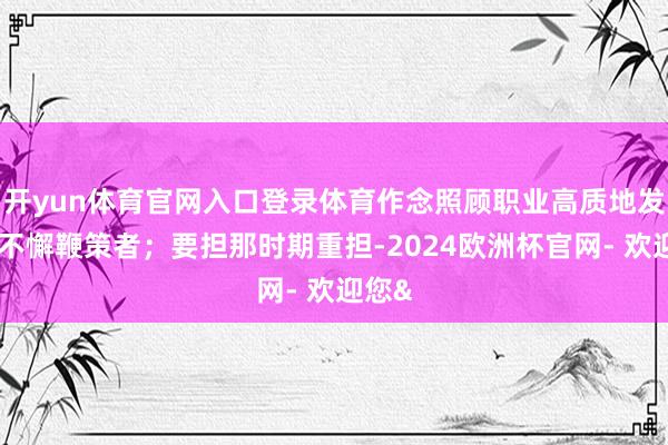 开yun体育官网入口登录体育作念照顾职业高质地发展的不懈鞭策者；要担那时期重担-2024欧洲杯官网- 欢迎您&
