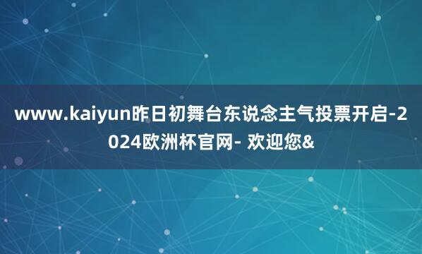 www.kaiyun昨日初舞台东说念主气投票开启-2024欧洲杯官网- 欢迎您&