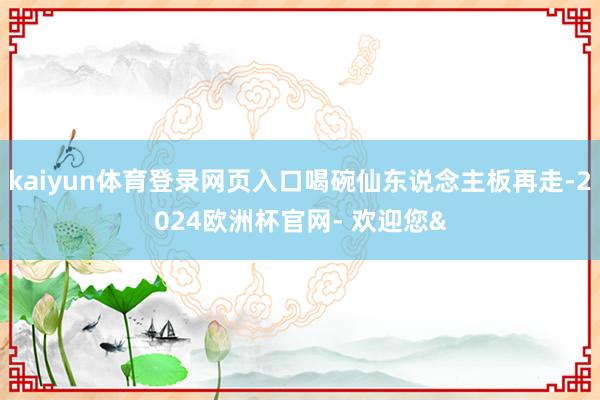 kaiyun体育登录网页入口喝碗仙东说念主板再走-2024欧洲杯官网- 欢迎您&