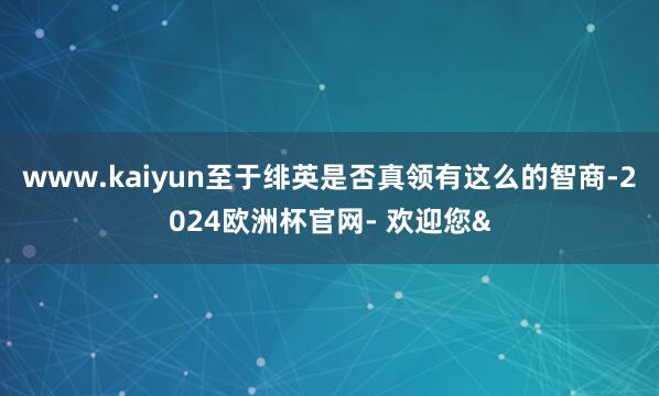 www.kaiyun至于绯英是否真领有这么的智商-2024欧洲杯官网- 欢迎您&