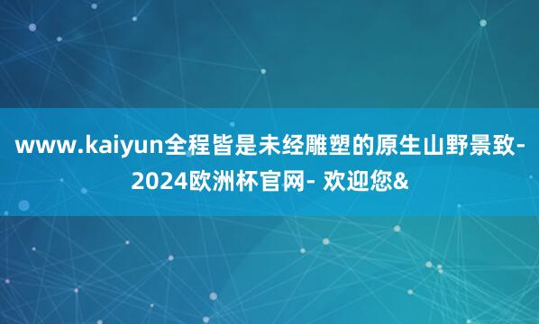 www.kaiyun全程皆是未经雕塑的原生山野景致-2024欧洲杯官网- 欢迎您&