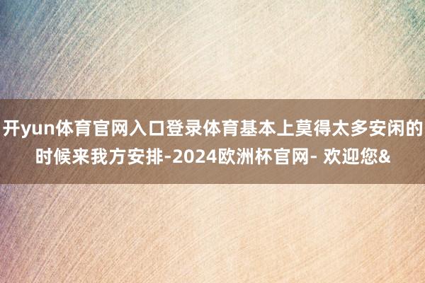 开yun体育官网入口登录体育基本上莫得太多安闲的时候来我方安排-2024欧洲杯官网- 欢迎您&