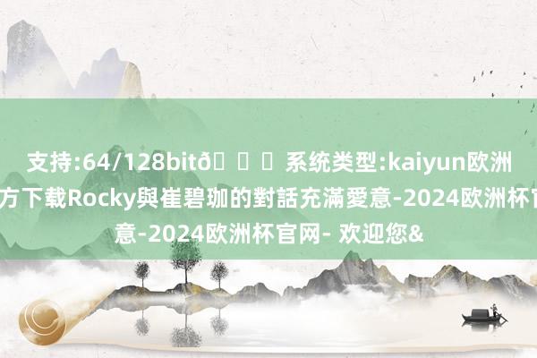 支持:64/128bit🍏系统类型:kaiyun欧洲杯appApp官方下载Rocky與崔碧珈的對話充滿愛意-2024欧洲杯官网- 欢迎您&