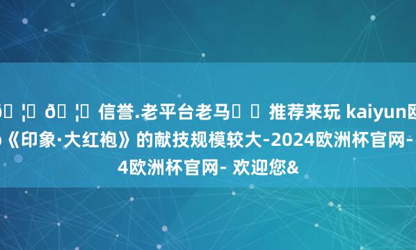 🦄🦄信誉.老平台老马✔️推荐来玩 kaiyun欧洲杯app《印象·大红袍》的献技规模较大-2024欧洲杯官网- 欢迎您&