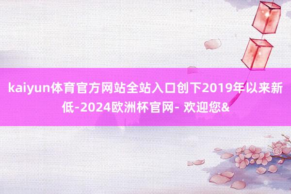 kaiyun体育官方网站全站入口创下2019年以来新低-2024欧洲杯官网- 欢迎您&