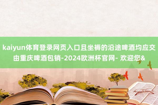 kaiyun体育登录网页入口且坐褥的沿途啤酒均应交由重庆啤酒包销-2024欧洲杯官网- 欢迎您&
